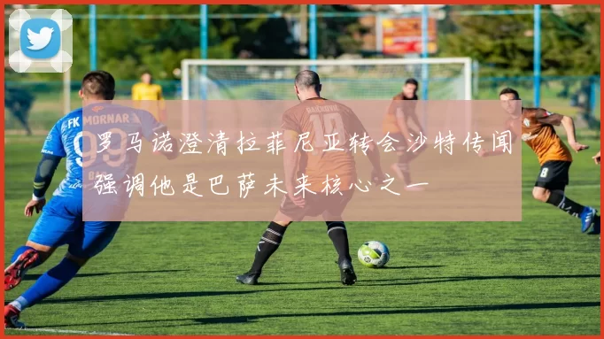 罗马诺澄清拉菲尼亚转会沙特传闻强调他是巴萨未来核心之一