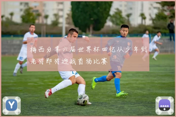 梅西分享六届世界杯回忆从少年到老将即将迎战首场比赛