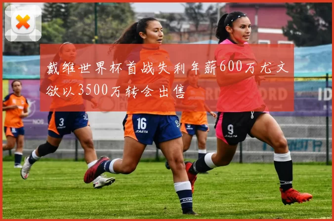 戴维世界杯首战失利年薪600万尤文欲以3500万转会出售