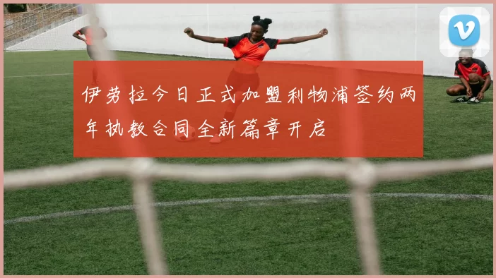 伊劳拉今日正式加盟利物浦签约两年执教合同全新篇章开启