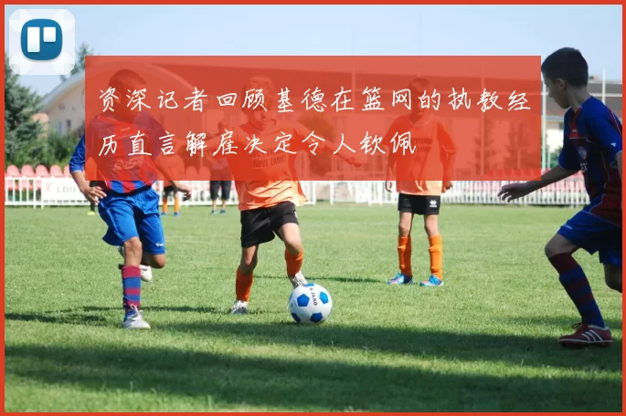 资深记者回顾基德在篮网的执教经历直言解雇决定令人钦佩
