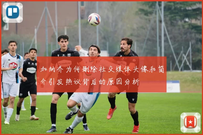 加纳乔为何删除社交媒体头像和简介引发热议背后的原因分析