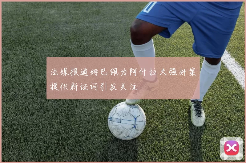 法媒报道姆巴佩为阿什拉夫强奸案提供新证词引发关注