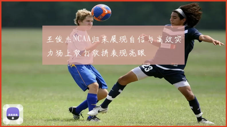 王俊杰NCAA归来展现自信与高效实力场上敢打敢拼表现亮眼