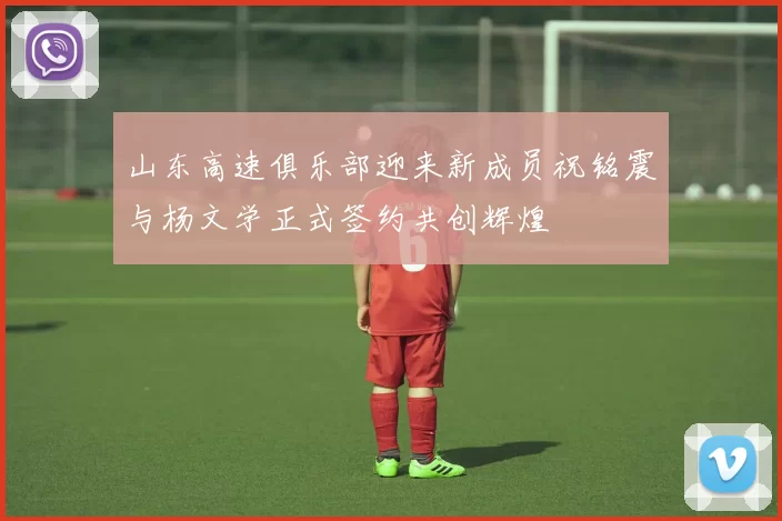 山东高速俱乐部迎来新成员祝铭震与杨文学正式签约共创辉煌