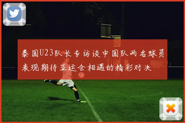 泰国U23队长专访谈中国队两名球员表现期待亚运会相遇的精彩对决