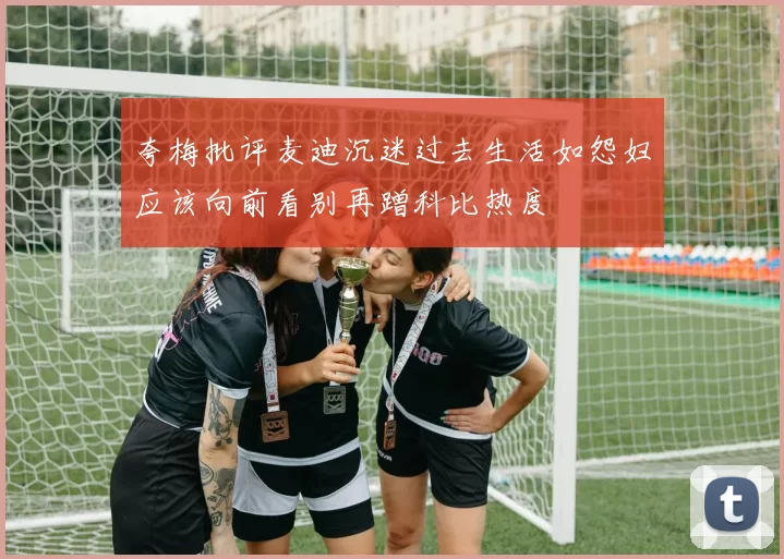 夸梅批评麦迪沉迷过去生活如怨妇应该向前看别再蹭科比热度