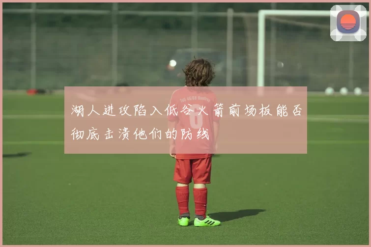湖人进攻陷入低谷火箭前场板能否彻底击溃他们的防线