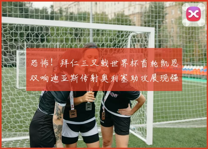 恐怖！拜仁三叉戟世界杯首轮凯恩双响迪亚斯传射奥利塞助攻展现强大实力