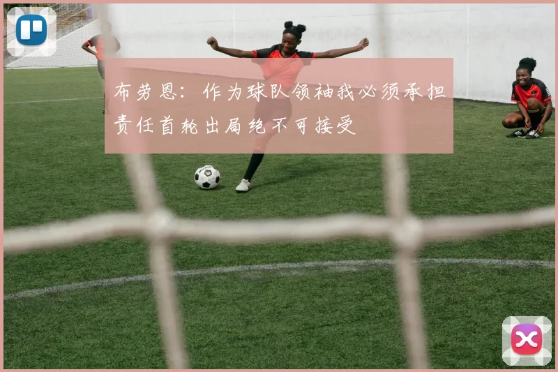 布劳恩：作为球队领袖我必须承担责任首轮出局绝不可接受