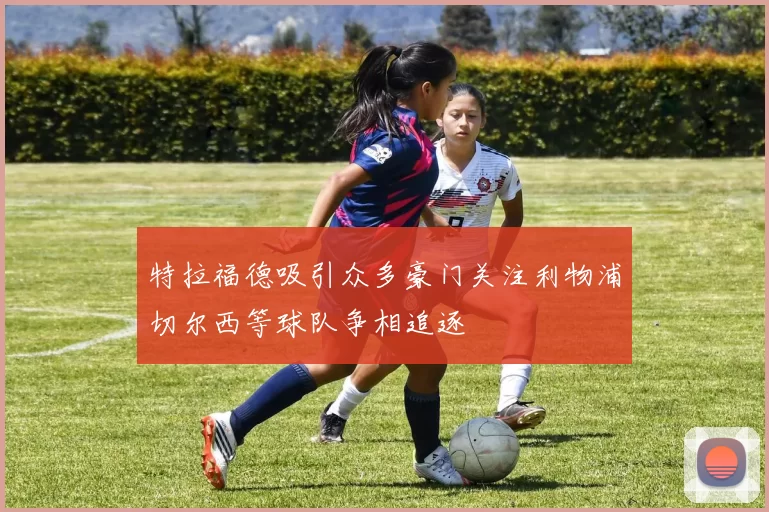 特拉福德吸引众多豪门关注利物浦切尔西等球队争相追逐