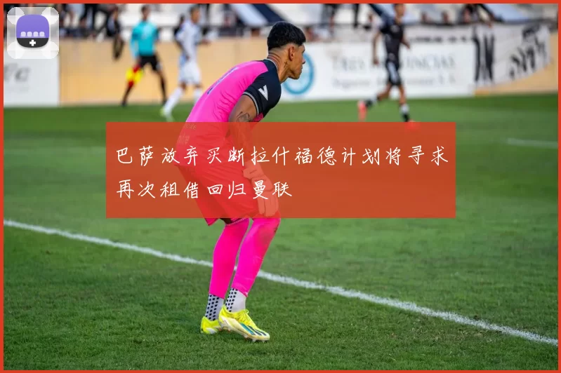 巴萨放弃买断拉什福德计划将寻求再次租借回归曼联