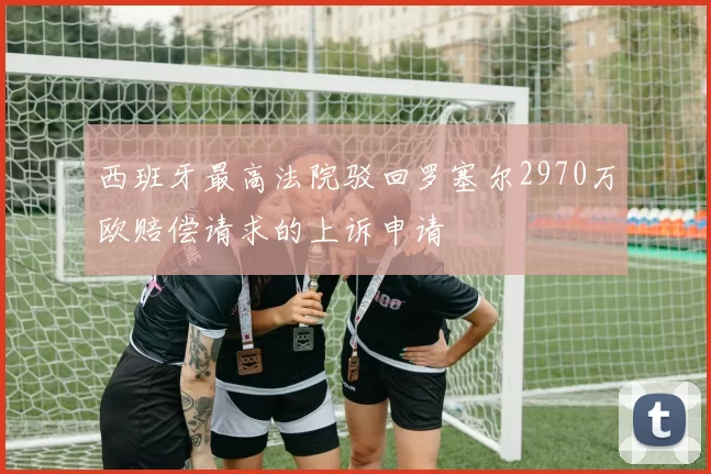 西班牙最高法院驳回罗塞尔2970万欧赔偿请求的上诉申请