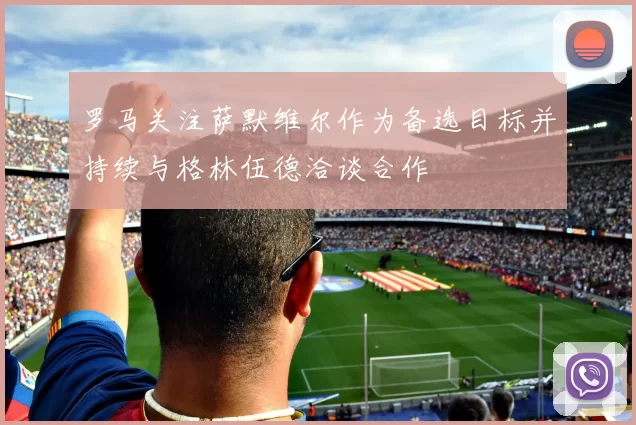 罗马关注萨默维尔作为备选目标并持续与格林伍德洽谈合作