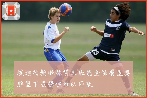 埃迪约翰逊称赞文班能全场覆盖奥胖篮下虽强但难以匹敌