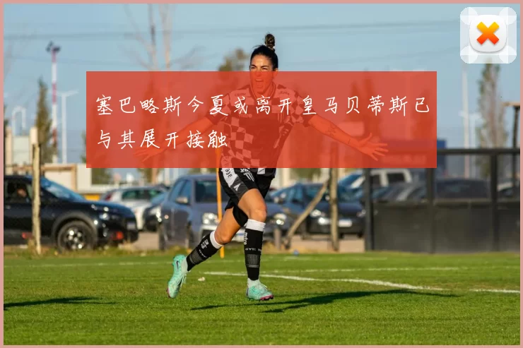 塞巴略斯今夏或离开皇马贝蒂斯已与其展开接触