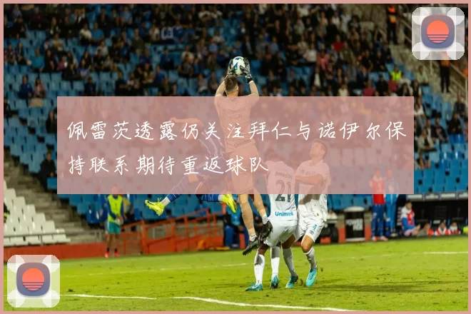 佩雷茨透露仍关注拜仁与诺伊尔保持联系期待重返球队