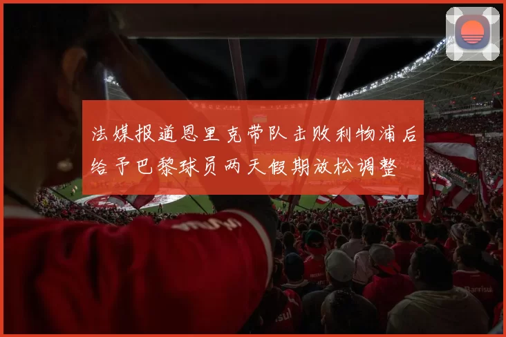 法媒报道恩里克带队击败利物浦后给予巴黎球员两天假期放松调整