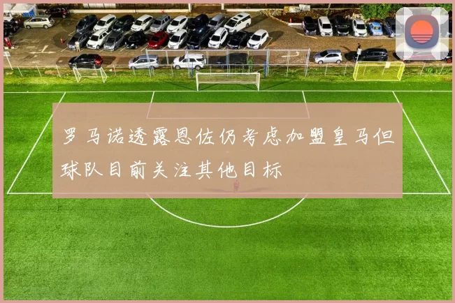 罗马诺透露恩佐仍考虑加盟皇马但球队目前关注其他目标