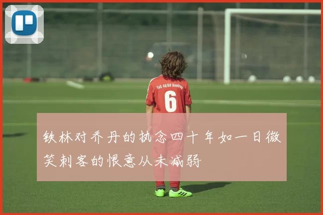 铁林对乔丹的执念四十年如一日微笑刺客的恨意从未减弱