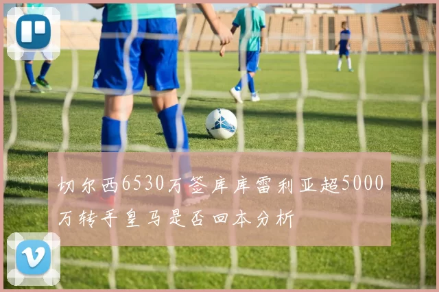 切尔西6530万签库库雷利亚超5000万转手皇马是否回本分析