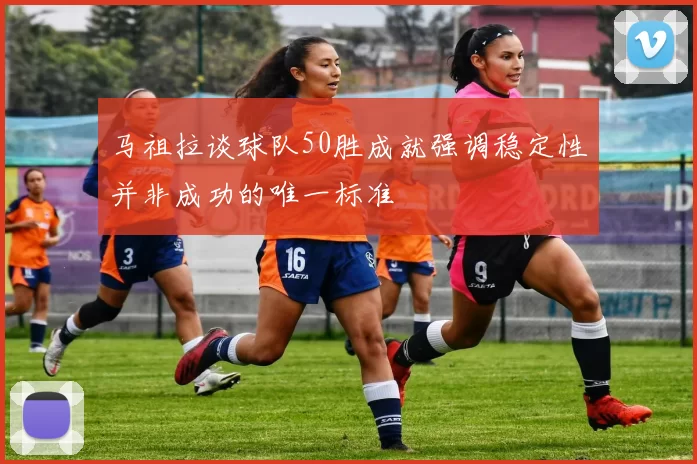 马祖拉谈球队50胜成就强调稳定性并非成功的唯一标准