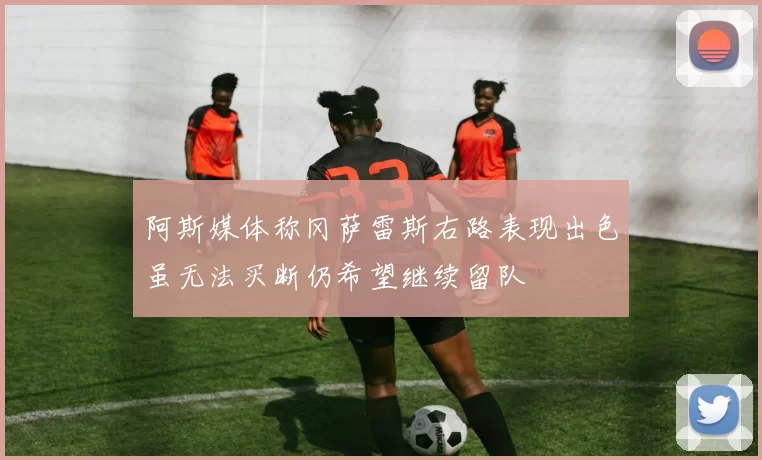阿斯媒体称冈萨雷斯右路表现出色虽无法买断仍希望继续留队