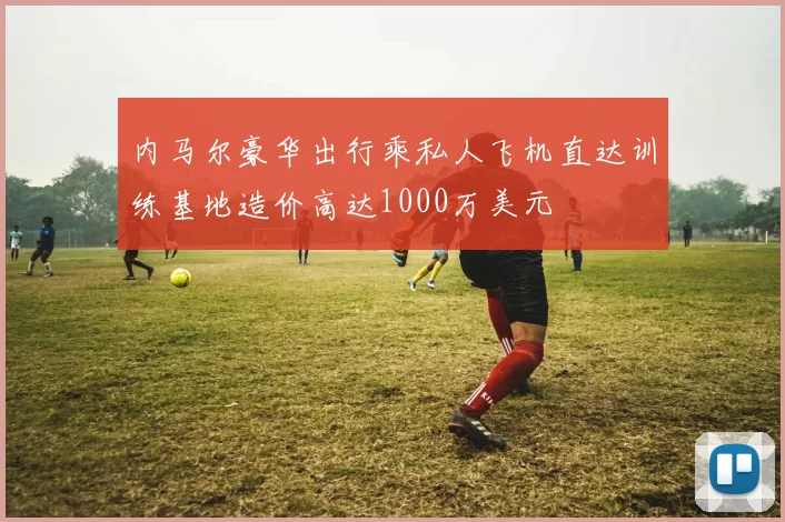 内马尔豪华出行乘私人飞机直达训练基地造价高达1000万美元