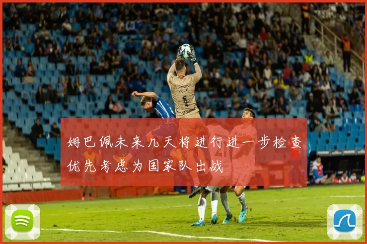 姆巴佩未来几天将进行进一步检查优先考虑为国家队出战